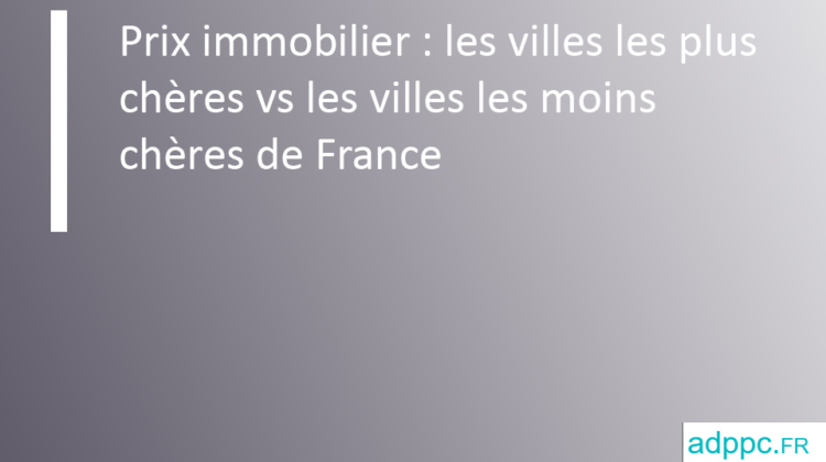 Prix immobilier : les villes les plus chères vs les villes les moins chères de France