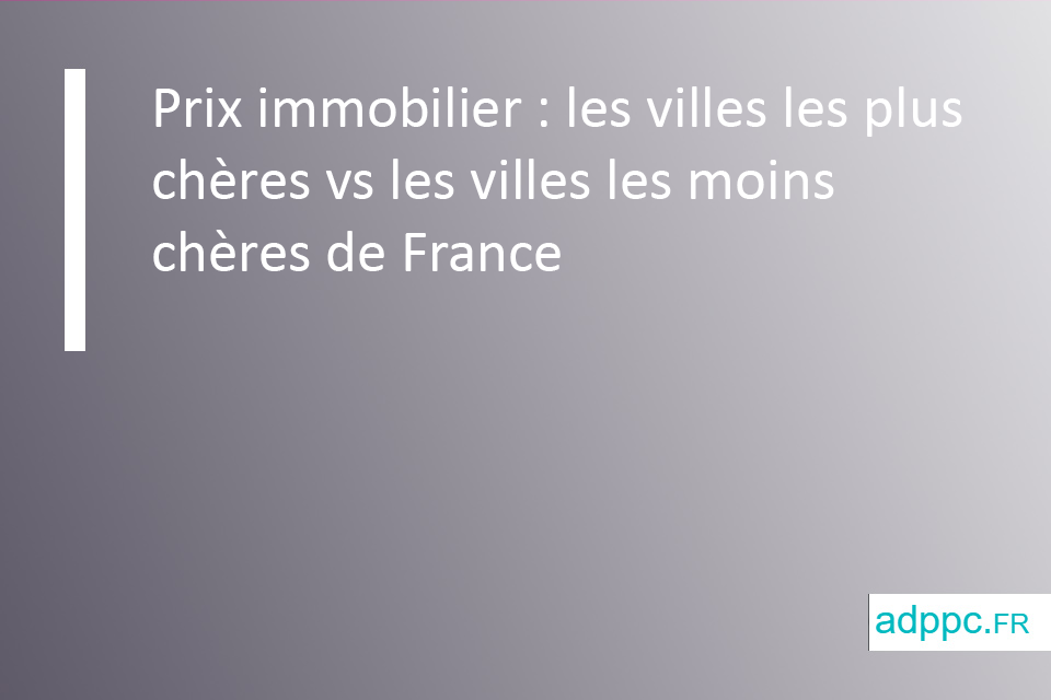 Prix immobilier : les villes les plus chères vs les villes les moins chères de France