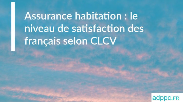 Assurance habitation : le niveau de satisfaction des français selon CLCV