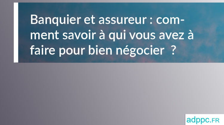 Banquier et assureur : comment savoir à qui vous avez à faire pour bien négocier ?