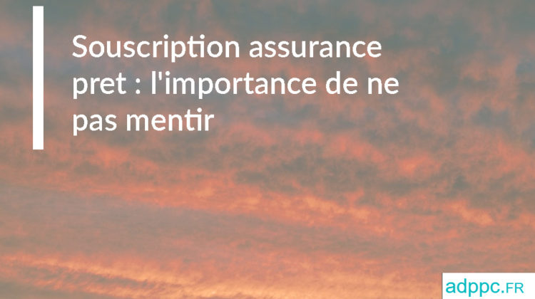 Souscription assurance pret : l'importance de ne pas mentir