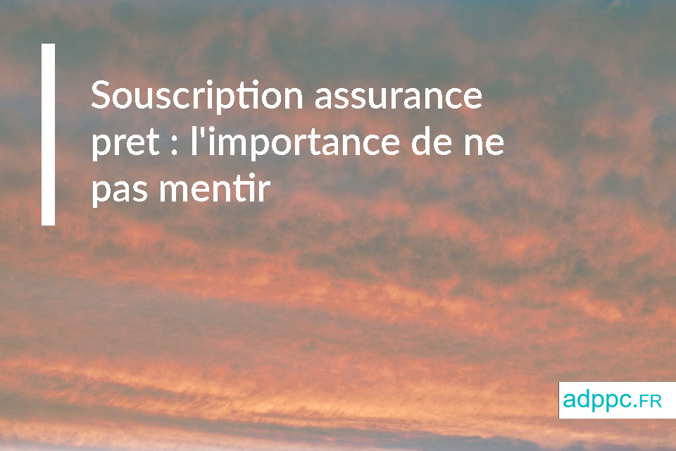 Souscription assurance pret : l'importance de ne pas mentir